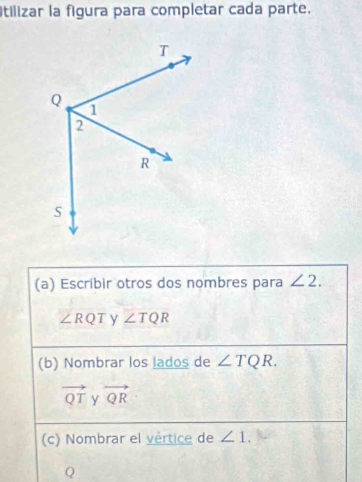 tilizar la figura para completar cada parte. 
(a) Escribir otros dos nombres para ∠ 2.
∠ RQT y ∠ TQR
(b) Nombrar los lados de ∠ TQR.
vector QT y vector QR
(c) Nombrar el vértice de ∠ 1.
Q