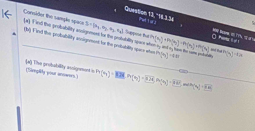 Question 13, “16.3.34 Part 1 of 2 
Consider the sample space S= o_1,o_2,o_3,o_4
S 
HW Score: 85 71%, 12 of I 
(a) Find the probability assignment for the probability space when Suppose that Pr(o_1)+Pr(o_2)=Pr(o_3)+Pr(a_4) o_2 and o_3 have the same probability Pr(θ _1)=0.24. 
Points: 0 of 1 
(b) Find the probability assignment for the probability space when Pr(o_3)=0.07
and that 
(a) The probability assignment is Pr(o_1)=0.24, Pr(o_2)= 0.24, Pr(o_3)= 0.07 , and Pr(o_4)= 0.45
(Simplify your answers.)