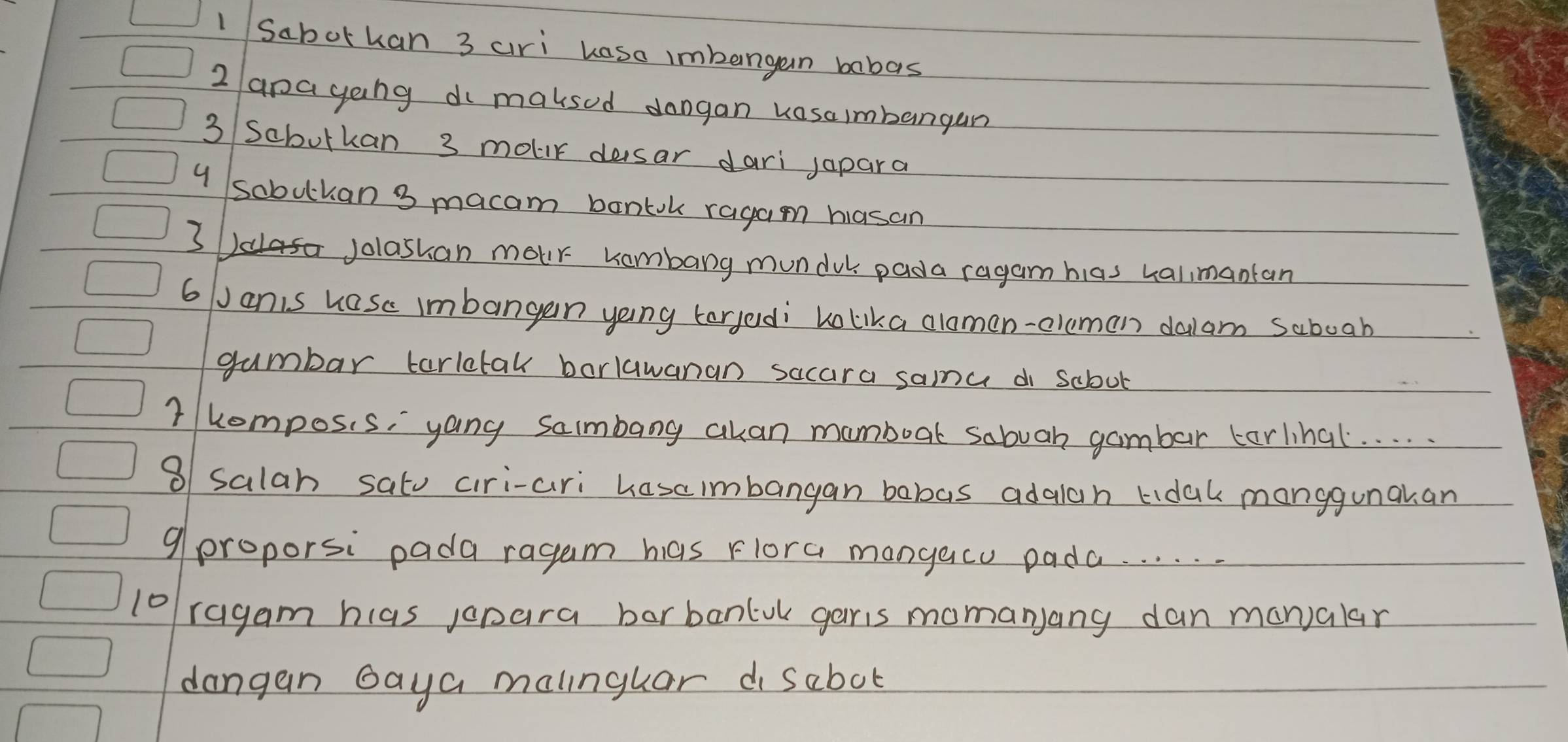 Sabothan 3 ari kaso imbangan babas 
2 apayong di maksed dangan vasaimbangan 
3 Sabutkan 3 mour desar dari japara 
y sobulkan 3 macam bontok ragam hasan 
3 Jolashan mour kombarg mundul pada ragam hias ualimantan 
6 Janis hase imbangan yoing targedi Lolika alomen-eleman dalam saboab 
gumbar tarltak barlawanan sacara sama di scbol 
1 hompos. s, yang sambang akan mamboak sabuah gambar tarlinal. . . . 
8 salah satu ciri-ari hasaimbangan babas adalan tidak manggunakan 
9 proporsi pada ragum has Flora mangacu pada. . . . . 
l0ragam hlas jopara barbanluk garis momanyany dan manalar 
dangan Gaya malnguar d sabot