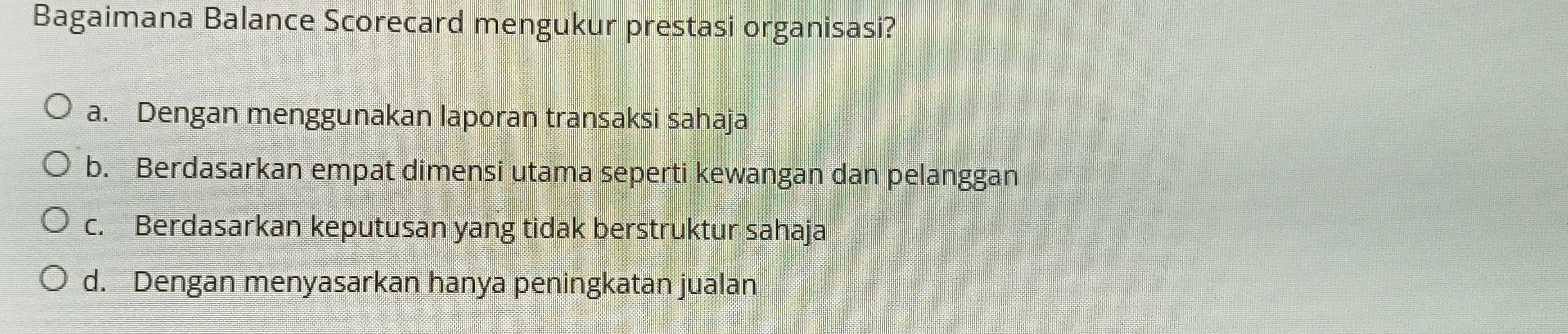 Bagaimana Balance Scorecard mengukur prestasi organisasi?
a. Dengan menggunakan laporan transaksi sahaja
b. Berdasarkan empat dimensi utama seperti kewangan dan pelanggan
c. Berdasarkan keputusan yang tidak berstruktur sahaja
d. Dengan menyasarkan hanya peningkatan jualan