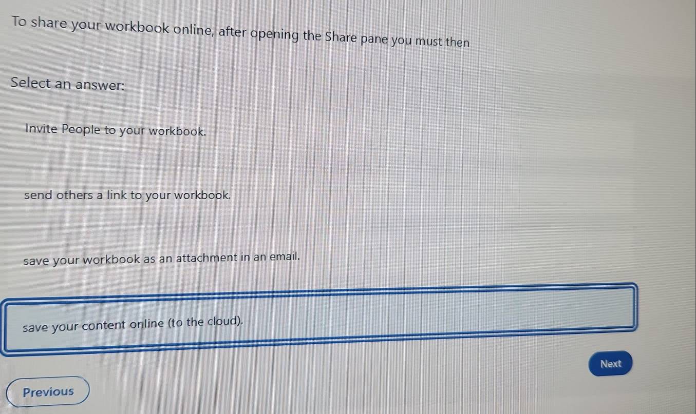 To share your workbook online, after opening the Share pane you must then
Select an answer:
Invite People to your workbook.
send others a link to your workbook.
save your workbook as an attachment in an email.
save your content online (to the cloud).
Next
Previous