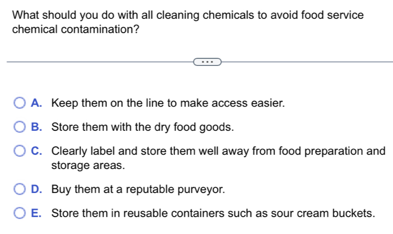 What should you do with all cleaning chemicals to avoid food service
chemical contamination?
A. Keep them on the line to make access easier.
B. Store them with the dry food goods.
C. Clearly label and store them well away from food preparation and
storage areas.
D. Buy them at a reputable purveyor.
E. Store them in reusable containers such as sour cream buckets.