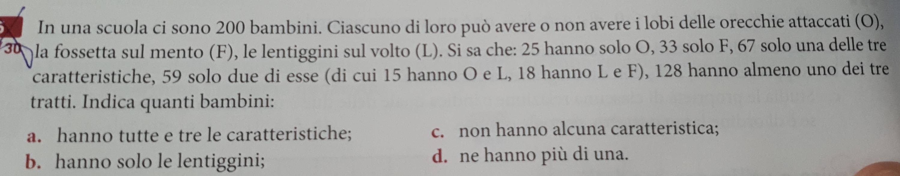 In una scuola ci sono 200 bambini. Ciascuno di loro può avere o non avere i lobi delle orecchie attaccati (O),
30 la fossetta sul mento (F), le lentiggini sul volto (L). Si sa che: 25 hanno solo O, 33 solo F, 67 solo una delle tre
caratteristiche, 59 solo due di esse (di cui 15 hanno O e L, 18 hanno L e F), 128 hanno almeno uno dei tre
tratti. Indica quanti bambini:
a. hanno tutte e tre le caratteristiche; c. non hanno alcuna caratteristica;
b. hanno solo le lentiggini; d. ne hanno più di una.