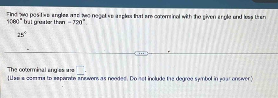 Find two positive angles and two negative angles that are coterminal with the given angle and less than
1080° but greater than -720°.
25°
The coterminal angles are □. 
(Use a comma to separate answers as needed. Do not include the degree symbol in your answer.)