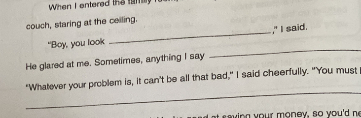 When I entered the family i 
_ 
couch, staring at the ceiling. 
," I said. 
“Boy, you look 
He glared at me. Sometimes, anything I say 
_ 
_ 
“Whatever your problem is, it can’t be all that bad,” I said cheerfully. “You must 
a s a v ing y our money, so you'd ne