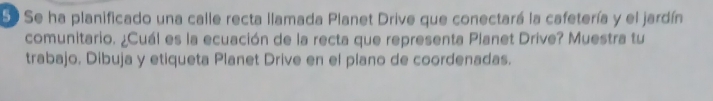 Se Se ha planificado una calle recta llamada Planet Drive que conectará la cafetería y el jardín 
comunitario. ¿Cuál es la ecuación de la recta que representa Planet Drive? Muestra tu 
trabajo. Dibuja y etiqueta Planet Drive en el plano de coordenadas.