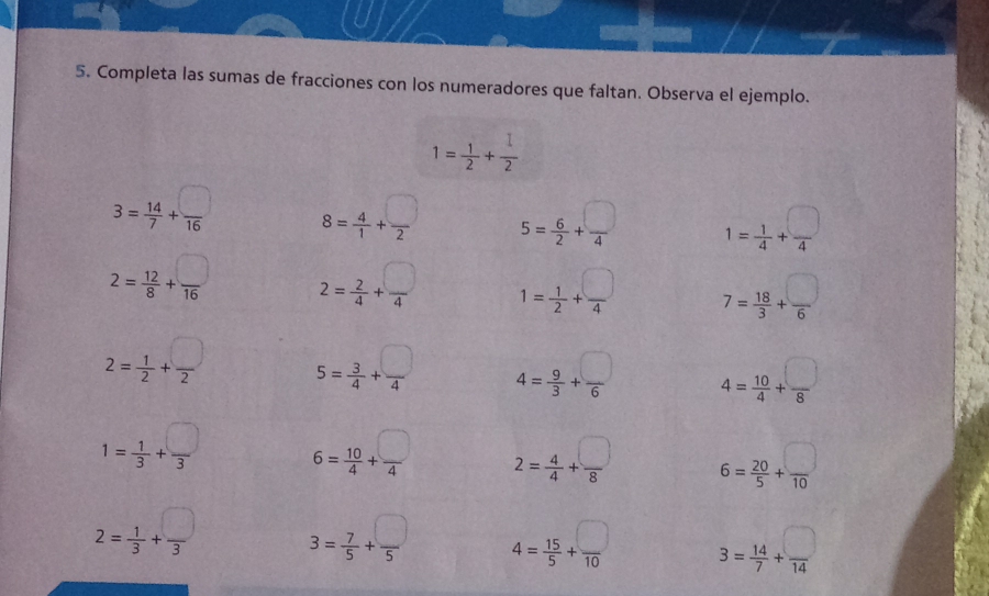 Completa las sumas de fracciones con los numeradores que faltan. Observa el ejemplo.
1= 1/2 + 1/2 
3= 14/7 + □ /16  8= 4/1 + □ /2  5= 6/2 + □ /4  1= 1/4 + □ /4 
2= 12/8 + □ /16  2= 2/4 + □ /4  1= 1/2 + □ /4  7= 18/3 + □ /6 
2= 1/2 + □ /2  5= 3/4 + □ /4  4= 9/3 + □ /6  4= 10/4 + □ /8 
1= 1/3 + □ /3  6= 10/4 + □ /4  2= 4/4 + □ /8  6= 20/5 + □ /10 
2= 1/3 + □ /3  3= 7/5 + □ /5  4= 15/5 + □ /10  3= 14/7 + □ /14 