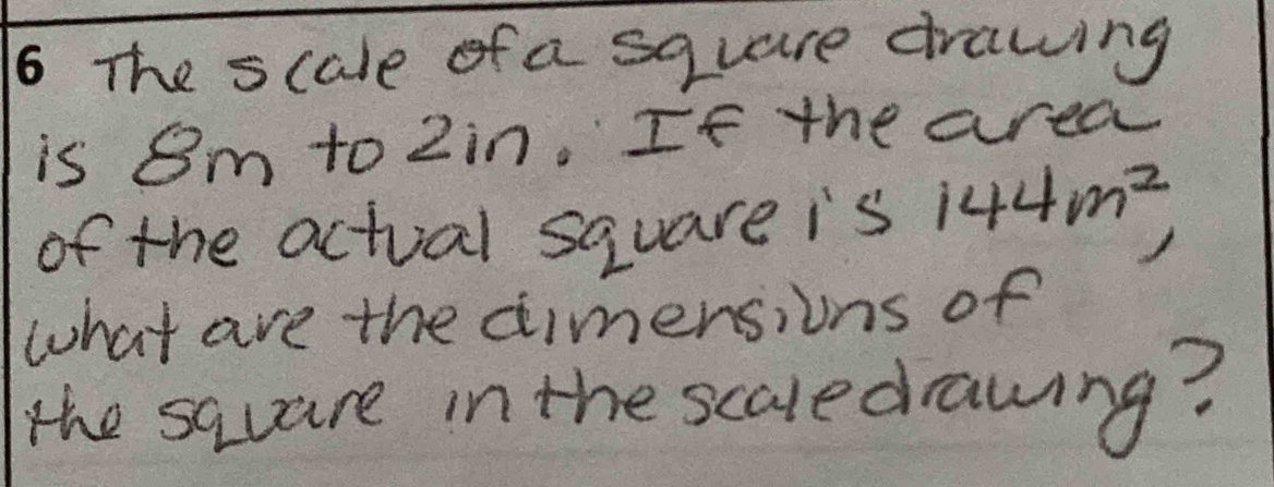 The scale of a square drawing 
is 8m to Zin. If the area 
of the actual square is 5 144m^2 10°
what are the dimensions of 
the sauare in the scaledrawing?