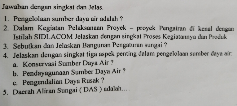 Jawaban dengan singkat dan Jelas. 
1. Pengelolaan sumber daya air adalah ? 
2. Dalam Kegiatan Pelaksanaan Proyek - proyek Pengairan di kenal dengan 
Istilah SIDLACOM Jelaskan dengan singkat Proses Kegiatannya dan Produk 
3. Sebutkan dan Jelaskan Bangunan Pengaturan sungai ? 
4. Jelaskan dengan singkat tiga aspek penting dalam pengelolaan sumber daya air: 
a. Konservasi Sumber Daya Air ? 
b. Pendayagunaan Sumber Daya Air ? 
c. Pengendalian Daya Rusak ? 
5. Daerah Aliran Sungai ( DAS ) adalah…