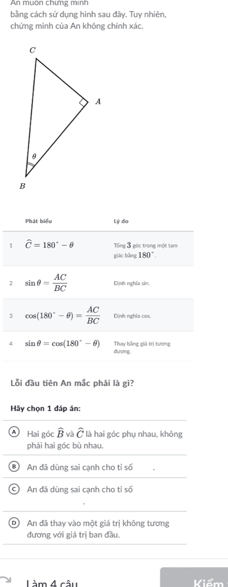 An muön chứng minh
bằng cách sử dụng hình sau đây. Tuy nhiên,
chứng minh của An không chính xác.
Lỗi đầu tiên An mắc phải là gì?
Hãy chọn 1 đáp án:
A Hai góc widehat B và widehat C là hai góc phụ nhau, không
phải hai góc bù nhau.
An đã dùng sai cạnh cho tỉ số
An đã dùng sai cạnh cho tỉ số
D An đã thay vào một giá trị không tương
đương với giá trị ban đầu.
Làm 4 câu Kiểm