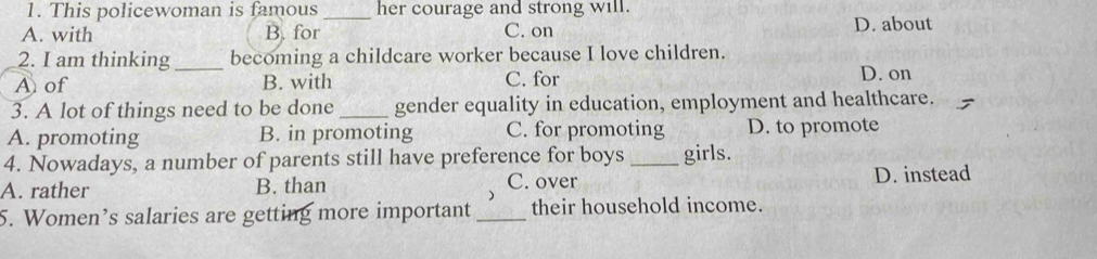 This policewoman is famous _her courage and strong will.
A. with B. for C. on D. about
2. I am thinking_ becoming a childcare worker because I love children.
A of B. with C. for
D. on
3. A lot of things need to be done _gender equality in education, employment and healthcare.
A. promoting B. in promoting C. for promoting D. to promote
4. Nowadays, a number of parents still have preference for boys _girls.
A. rather B. than C. over D. instead
5. Women’s salaries are getting more important _their household income.