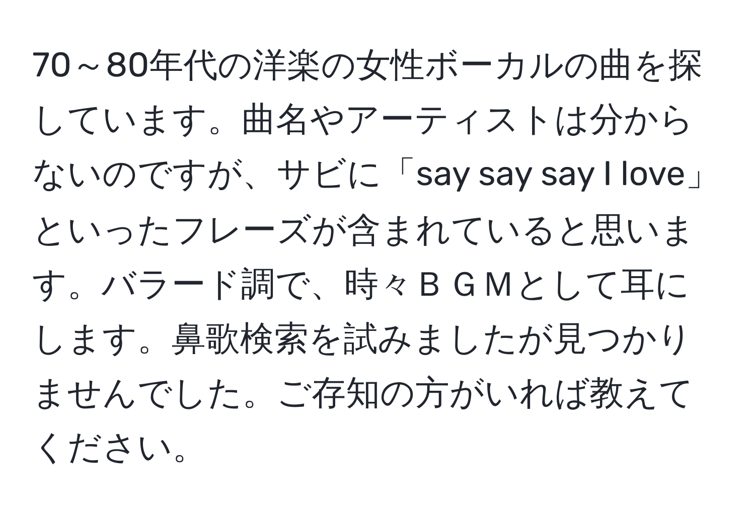 70～80年代の洋楽の女性ボーカルの曲を探しています。曲名やアーティストは分からないのですが、サビに「say say say I love」といったフレーズが含まれていると思います。バラード調で、時々ＢＧＭとして耳にします。鼻歌検索を試みましたが見つかりませんでした。ご存知の方がいれば教えてください。