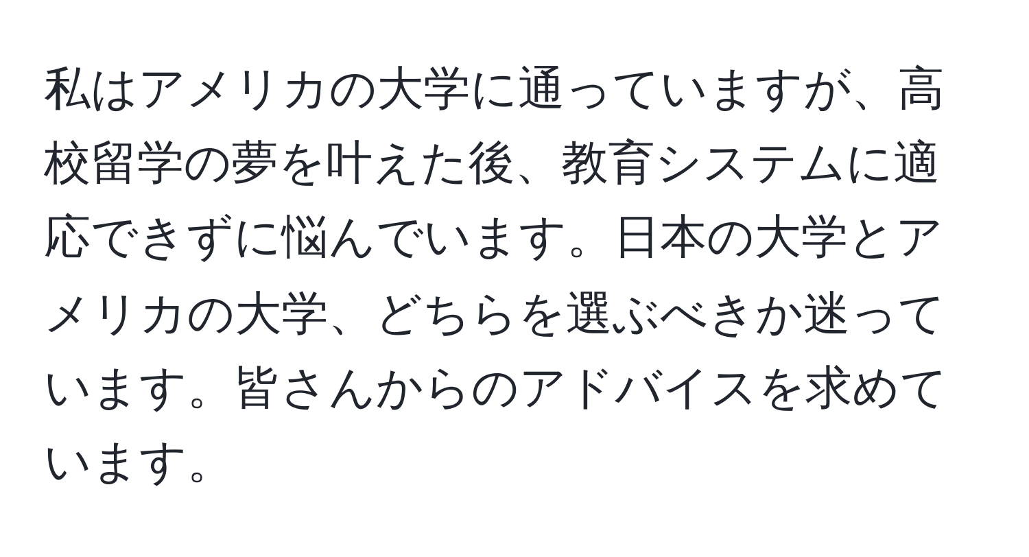 私はアメリカの大学に通っていますが、高校留学の夢を叶えた後、教育システムに適応できずに悩んでいます。日本の大学とアメリカの大学、どちらを選ぶべきか迷っています。皆さんからのアドバイスを求めています。