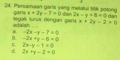 3
24. Persamaan garis yang melalui titik potong
garis x+2y-7=0 dan 2x-y+6=0 dan
tegak lurus dengan garis x+2y-2=0
adalah ....
a. -2x-y-7=0
b. -2x+y-6=0
C. 2x-y-1=0
d. 2x+y-2=0