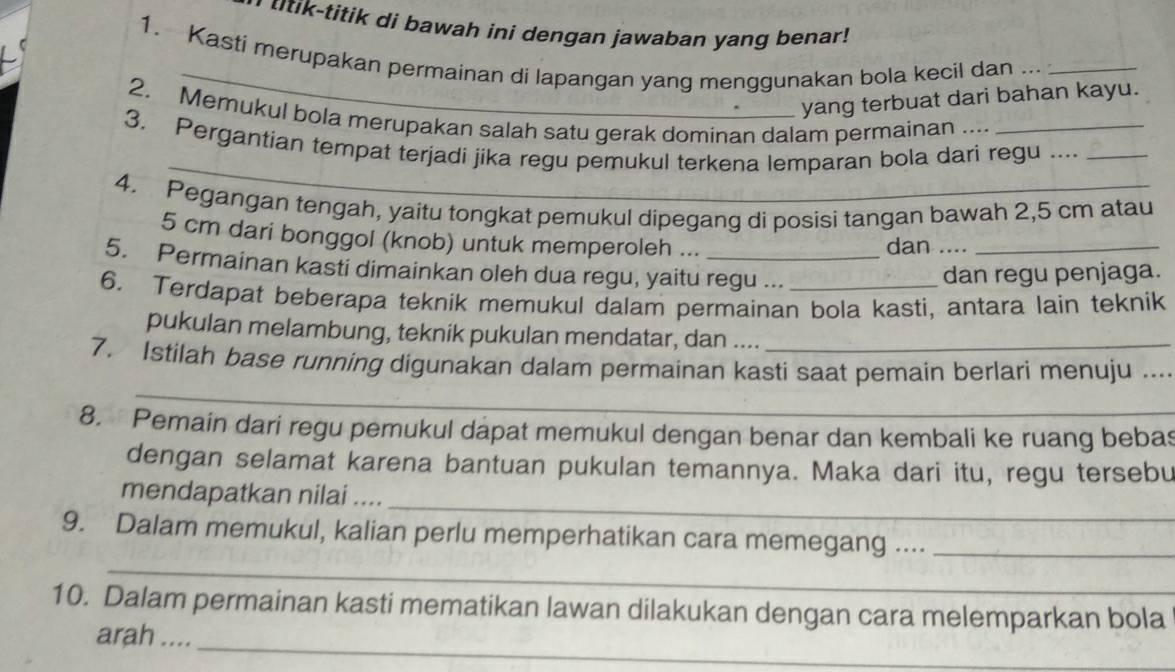 tik-titik di bawah ini dengan jawaban yang benar ! 
1. Kasti merupakan permainan di lapangan yang menggunakan bola kecil dan . 
yang terbuat dari bahan kayu. 
2. Memukul bola merupakan salah satu gerak dominan dalam permainan .... 
_ 
3. Pergantian tempat terjadi jika regu pemukul terkena lemparan bola dari regu ...._ 
4. Pegangan tengah, yaitu tongkat pemukul dipegang di posisi tangan bawah 2,5 cm atau
5 cm dari bonggol (knob) untuk memperoleh ... 
dan ...._ 
5. Permainan kasti dimainkan oleh dua regu, yaitu regu ... 
dan regu penjaga. 
6. Terdapat beberapa teknik memukul dalam permainan bola kasti, antara lain teknik 
pukulan melambung, teknik pukulan mendatar, dan .... 
_ 
7. Istilah base running digunakan dalam permainan kasti saat pemain berlari menuju ..._ 
8. Pemain dari regu pemukul dapat memukul dengan benar dan kembali ke ruang bebas 
dengan selamat karena bantuan pukulan temannya. Maka dari itu, regu tersebu 
_ 
mendapatkan nilai .... 
_ 
9. Dalam memukul, kalian perlu memperhatikan cara memegang ...._ 
10. Dalam permainan kasti mematikan lawan dilakukan dengan cara melemparkan bola 
_ 
arah ....