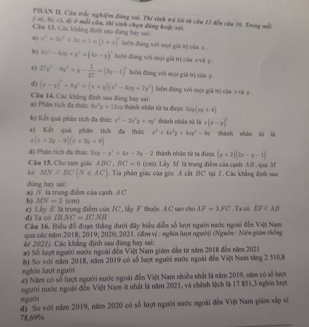 PHẢN II. Câu trắc nghiệm đủng sai. Thỉ sinh trả lời từ câu 13 đến câu 16. Trong mỗi
va), b), c), đ) ở mỗi câu, thỉ sinh chọn đủng hoặc sai.
Câu 13. Các khăng định sau đúng hay sai:
a) x^3+3x^2+3x+1=(1+x)^3 luôn đúng với mọi giá trị của £ .
b) 4x^2-4xy+y^2=(4x-y)^2 luôn đúng với mọi giá trị của  và y .
c) 27y^2-9y^2+y- 1/27 =(3y-1)^2 luôn đúng với mọi giá trị của y .
d) (x-y)^2+8y^2=(x+y)(x^2-4xy+7y^2) luôn đúng với mọi giá trị của z và y .
Câu 14. Các khẳng định sau đúng hay sai:
a) Phân tích đa thức 9x^2y+12xy thành nhân tử ta được 3xy(xy+4)
b) Kết quả phân tích đa thức x^3-2x^2y+xy^2 thành nhân tử là x(x-y)^2
c) Kết quả phân tích đa thức x^3+4x^2y+4xy^2-9x thành nhân tử là
x(x+2y-9)(x+2y+9)
d) Phân tích đa thức 2xy-y^2+4x-3y-2 thành nhân tử ta được (y+2)(2x-y-1)
Câu 15. Cho tam giác ABC , BC=6(cm). Lấy M là trung điểm của cạnh AB , qua M
kè MNparallel BC(N∈ AC). Tia phân giác của góc A cắt BC tại I. Các khẳng định sau
đúng hay sai:
a) N là trung điểm của cạnh A C
b) MN=2(cm)
c) Lấy E là trung điểm của IC , lấy F thuộc AC sao cho AF=3.FC. Ta có EF//AB
d) Ta có IB.NC=IC.NB
Câu 16. Biểu đồ đoạn thẳng dưới đây biểu diễn số lượt người nước ngoài đến Việt Nam
qua các năm 2018; 2019; 2020; 2021. (đơn vị : nghìn lượt người) (Nguồn : Niên giám thống
kê 2021). Các khẳng định sau đúng hay sai:
a) Số lượt người nước ngoài đến Việt Nam giảm dần từ năm 2018 đến năm 2021
b) So với năm 2018, năm 2019 có số lượt người nước ngoài đến Việt Nam tăng 2 510,8
nghìn lượt người
c) Năm có số lượt người nước ngoài đến Việt Nam nhiều nhất là năm 2019, năm có sổ lượt
người nước ngoài đến Việt Nam ít nhất là năm 2021, và chênh lệch là 17 851,3 nghìn lượt
người
d) So với năm 2019, năm 2020 có số lượt người nước ngoài đến Việt Nam giảm xấp xỉ
78,69%