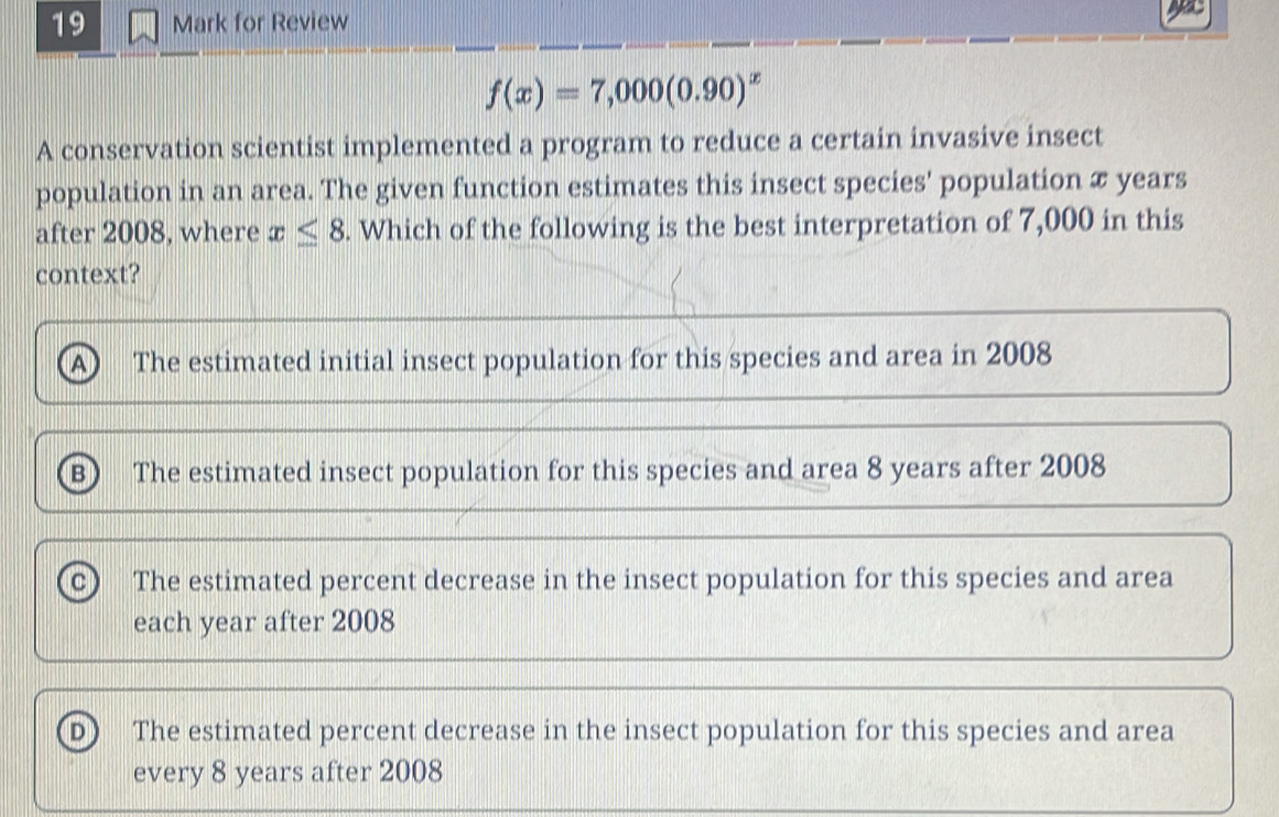 for Review
f(x)=7,000(0.90)^x
A conservation scientist implemented a program to reduce a certain invasive insect
population in an area. The given function estimates this insect species' population x years
after 2008, where x≤ 8. Which of the following is the best interpretation of 7,000 in this
context?
A The estimated initial insect population for this species and area in 2008
B The estimated insect population for this species and area 8 years after 2008
c The estimated percent decrease in the insect population for this species and area
each year after 2008
D The estimated percent decrease in the insect population for this species and area
every 8 years after 2008