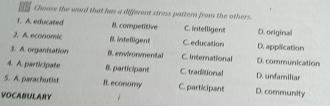 Choose the word that has a different stress pattern from the others.
1. A. educated B. competitive C. intelligent D. original
2. A. economic B. intelligent C. education D. application
3. A. organisation B. environmental C. International D. communication
4. A. participate B. participant C. traditional D. unfamiliar
5. A. parachutist B. economy C. participant D. community
VOCABULARY