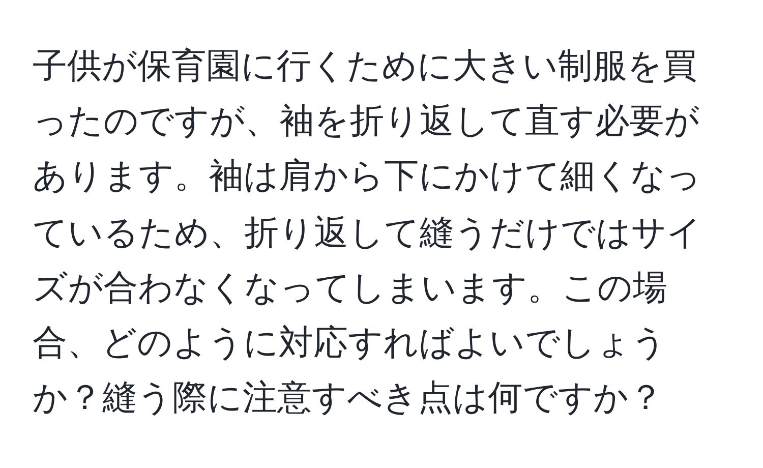 子供が保育園に行くために大きい制服を買ったのですが、袖を折り返して直す必要があります。袖は肩から下にかけて細くなっているため、折り返して縫うだけではサイズが合わなくなってしまいます。この場合、どのように対応すればよいでしょうか？縫う際に注意すべき点は何ですか？