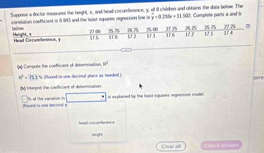 Suppose a doctor measures the height, x, and head circumference, y, of 8 children and obtains the data below. The
843 and the least squares regression line is hat y=0.218x+11.502 Complete parts a and b 
(a) Compute the coefficient of determination, R^2.
R^2=71.1% (Round to one decimal place as needed.) 
(b) Interpret the coefficient of determination. corre 
% of the variation in is explained by the least-squares regression model. 
(Round to one decimal p 
head circumference 
height 
Clear all Check answer