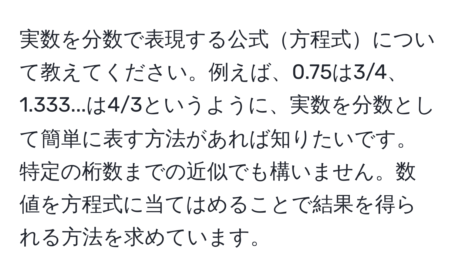 実数を分数で表現する公式方程式について教えてください。例えば、0.75は3/4、1.333...は4/3というように、実数を分数として簡単に表す方法があれば知りたいです。特定の桁数までの近似でも構いません。数値を方程式に当てはめることで結果を得られる方法を求めています。