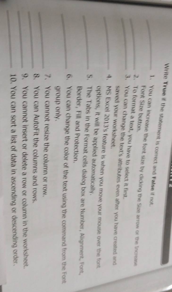 Write True if the statement is correct and False if not. 
1. You can increase the font size by clicking the Size arrow or the Increase 
Font Size button. 
_2. To format a text, you have to select it first. 
_ 
_3. You can change the text's attributes even after you have created and 
saved your worksheet. 
4. MS Excel 2013's feature is when you move your mouse over the font 
options, it will be applied automatically. 
_5. The Tabs in the Format cells dialog box are Number, Alignment, Font, 
Border, Fill and Protection. 
_6. You can change the color of the text using the command from the Font 
group only. 
_7. You cannot resize the column or row. 
_8. You can AutoFit the columns and rows. 
_9. You cannot insert or delete a row or column in the worksheet. 
_10. You can sort a list of data in ascending or descending order.