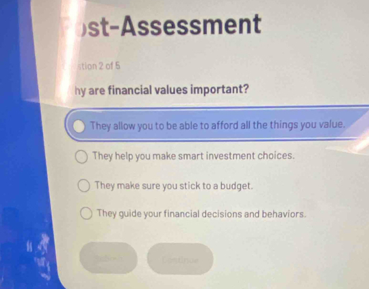 )st-Assessment
stion 2 of 5
hy are financial values important?
They allow you to be able to afford all the things you value.
They help you make smart investment choices.
They make sure you stick to a budget.
They guide your financial decisions and behaviors.
Lestinue