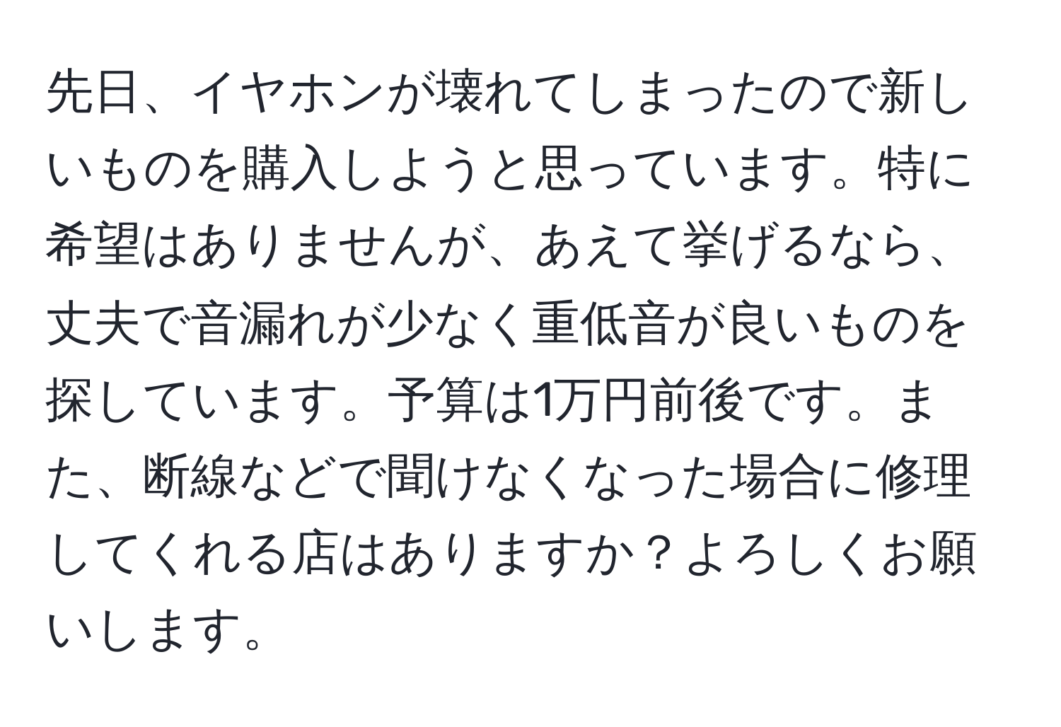 先日、イヤホンが壊れてしまったので新しいものを購入しようと思っています。特に希望はありませんが、あえて挙げるなら、丈夫で音漏れが少なく重低音が良いものを探しています。予算は1万円前後です。また、断線などで聞けなくなった場合に修理してくれる店はありますか？よろしくお願いします。