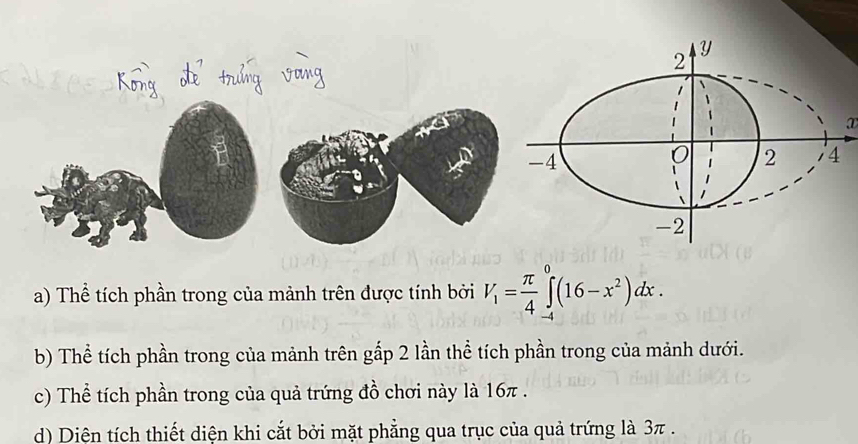 ① 
a) Thể tích phần trong của mảnh trên được tính bởi V_1= π /4 ∈tlimits _(-4)^0(16-x^2)dx. 
b) Thể tích phần trong của mảnh trên gấp 2 lần thể tích phần trong của mảnh dưới. 
c) Thể tích phần trong của quả trứng đồ chơi này là 16π. 
d) Diện tích thiết diện khi cắt bởi mặt phẳng qua trục của quả trứng là 3π.