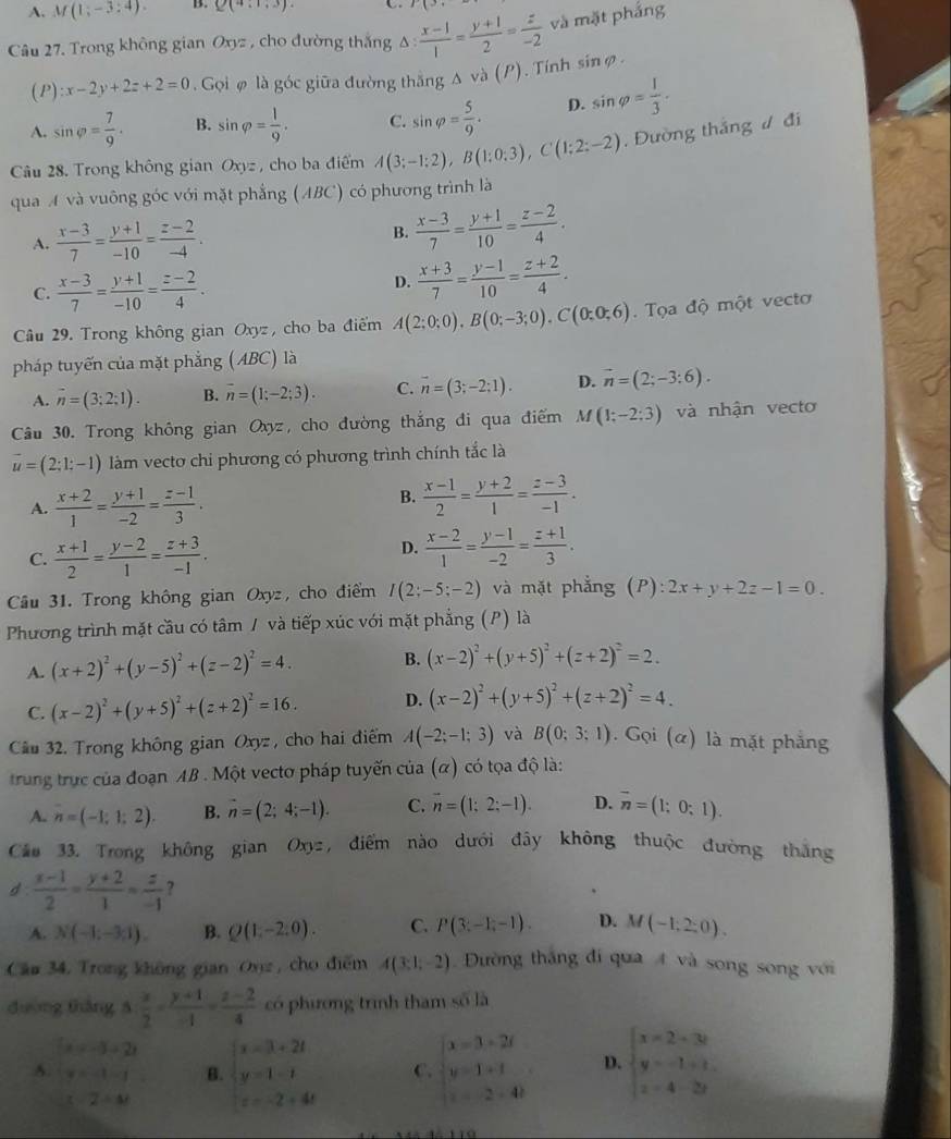 A. M(1;-3:4). B. Q(4:1,3).
r(3,
Câu 27. Trong không gian Oxyz , cho đường thắng △ : (x-1)/1 = (y+1)/2 = z/-2  và mặt phắng
(P) :x-2y+2z+2=0 Gọi ø là góc giữa đường thắng o( (P). Tinh sinφ.
A. sin varphi = 7/9 . B. sin varphi = 1/9 . C. sin varphi = 5/9 . D. sin varphi = 1/3 .
Câu 28. Trong không gian Oxyz , cho ba điểm A(3;-1;2),B(1;0;3),C(1;2:-2) , Đường thắng ư đi
qua A và vuông góc với mặt phẳng (ABC) có phương trình là
A.  (x-3)/7 = (y+1)/-10 = (z-2)/-4 .
B.  (x-3)/7 = (y+1)/10 = (z-2)/4 .
C.  (x-3)/7 = (y+1)/-10 = (z-2)/4 .
D.  (x+3)/7 = (y-1)/10 = (z+2)/4 .
Câu 29. Trong không gian Oxyz, cho ba điểm A(2;0;0),B(0;-3;0),C(0;0;6). Tọa độ một vectơ
pháp tuyến của mặt phẳng (ABC) là
A. overline n=(3;2;1). B. overline n=(1;-2;3). C. overline n=(3;-2;1). D. vector n=(2;-3:6).
Câu 30. Trong không gian Oxyz, cho đường thắng đi qua điểm M(1;-2;3) và nhận vecto
vector u=(2;1;-1) làm vecto chi phương có phương trình chính tắc là
A.  (x+2)/1 = (y+1)/-2 = (z-1)/3 .
B.  (x-1)/2 = (y+2)/1 = (z-3)/-1 .
C.  (x+1)/2 = (y-2)/1 = (z+3)/-1 .
D.  (x-2)/1 = (y-1)/-2 = (z+1)/3 .
Câu 31. Trong không gian Oxyz, cho điểm I(2;-5;-2) và mặt phẳng (P): 2x+y+2z-1=0.
Phương trình mặt cầu có tâm / và tiếp xúc với mặt phẳng (P) là
A. (x+2)^2+(y-5)^2+(z-2)^2=4. B. (x-2)^2+(y+5)^2+(z+2)^2=2.
C. (x-2)^2+(y+5)^2+(z+2)^2=16. D. (x-2)^2+(y+5)^2+(z+2)^2=4.
Cầu 32. Trong không gian Oxyz , cho hai điểm A(-2;-1;3) và B(0;3;1). Gọi (α) là mặt phẳng
trung trực của đoạn AB . Một vectơ pháp tuyến của (α) có tọa độ là:
A. n=(-1;1;2). B. n=(2;4;-1). C. overline n=(1;2;-1). D. overline n=(1;0;1).
Cáo 33. Trong không gian Oxyz, điểm nào dưới đây không thuộc đường tháng
d  (x-1)/2 = (y+2)/1 = z/-1  7
A. N(-1;-3;1). B. Q(1,-2,0). C. P(3;-1;-1). D. M(-1;2;0).
Cầu 34. Trong không gian Onz , cho điểm A(3:1,-2) Đường thắng đi qua 4 và song song với
dường tháng 3: x/2 - (y+1)/-1 = (z-2)/4  có phương trình tham số là
beginarrayl x=-3+2t y=-1-tendarray. B. beginarrayl x=3+2t y=1-t z=-2+4tendarray. C. beginarrayl x=3=2t y=1+t z=2+4tendarray. D. beginarrayl x=2+3t y=-1+t. z=4-2yendarray.
C=2-△ t