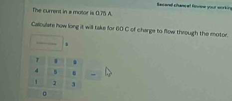 Second chance! Roview your workin 
The current in a motor is 0.75 A. 
Calculate how long it will take for 60 C of charge to flow through the motor. 
。