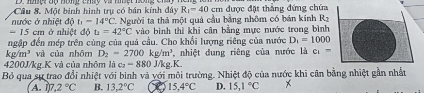 nmệt dộ nông chấy và nhệt hóng chay
Câu 8. Một bình hình trụ có bán kính đáy R_1=40cm được đặt thẳng đứng chứa
nước ở nhiệt độ t_1=14°C T. Người ta thả một quả cầu bằng nhôm có bán kính R_2
=15cm ở nhiệt độ t_2=42°C vào bình thì khi cân bằng mực nước trong bình
ngập đến mép trên cùng của quả cầu. Cho khối lượng riêng của nước D_1=1000
kg/m^3 và của nhôm D_2=2700kg/m^3 , nhiệt dung riêng của nước là c_1=
4200J/kg.K và của nhôm là c_2=880J/kg.K. 
Bỏ qua sự trao đổi nhiệt với bình và với môi trường. Nhiệt độ của nước khi cân bằng nhiệt gần nhất
A. 1 7,2°C B. 13,2°C 15,4°C D. 15,1°C