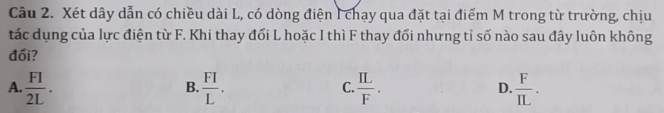 Xét dây dẫn có chiều dài L, có dòng điện I chạy qua đặt tại điểm M trong từ trường, chịu
tác dụng của lực điện từ F. Khi thay đổi L hoặc I thì F thay đổi nhưng tỉ số nào sau đây luôn không
đổi?
A.  FI/2L .  FI/L .  IL/F .  F/IL . 
B.
C
D.