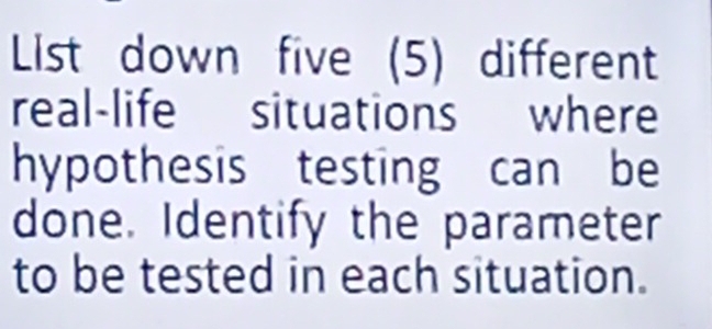 List down five (5) different 
real-life situations where 
hypothesis testing can be 
done. Identify the parameter 
to be tested in each situation.