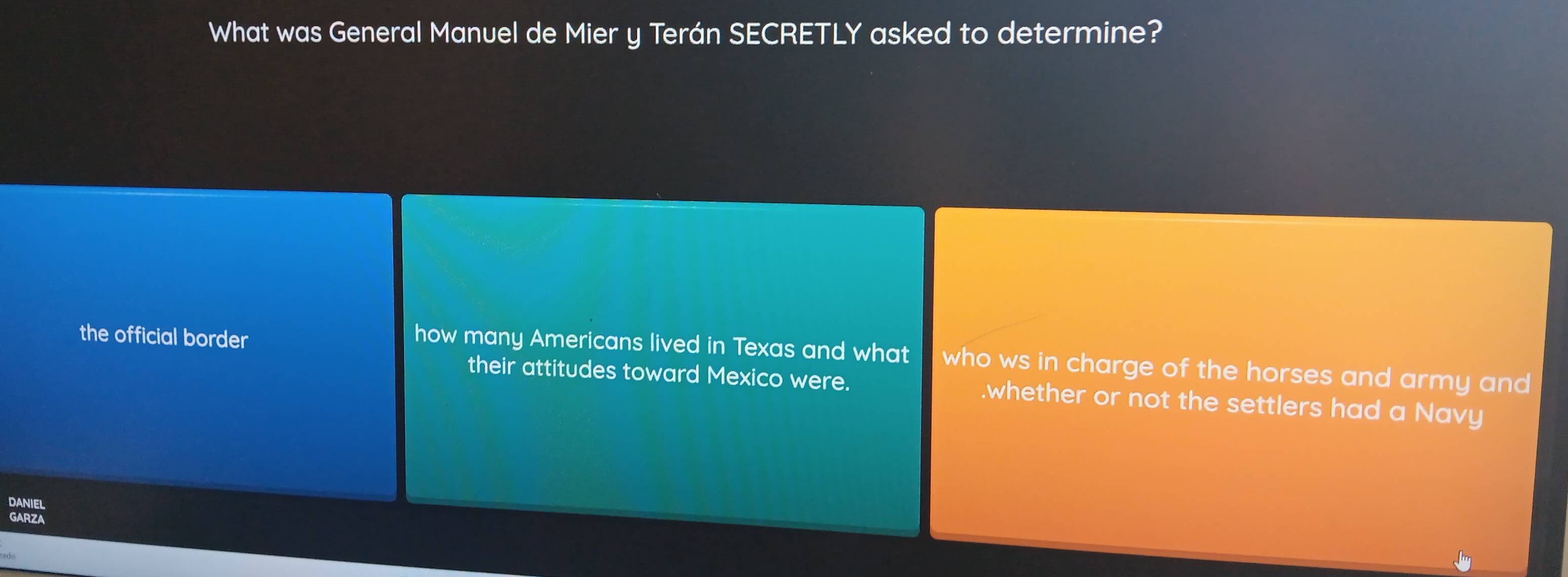 What was General Manuel de Mier y Terán SECRETLY asked to determine?
the official border
how many Americans lived in Texas and what who ws in charge of the horses and army and
their attitudes toward Mexico were..whether or not the settlers had a Navy
EL