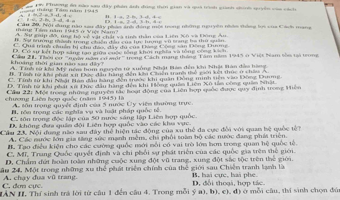 ău 19: Phương án nào sau đây phân ánh đúng thời gian và quá trình giành chính quyền của cách
tháng tháng Tám năm 1945
A. 1-b,2-a,3-d, 4-c B. 1-a, 2-b, 3-d, 4-c
C. 1-c, 2-b, 3-d, 4-a D. 1-a, 2-d, 3-b, 4-c
Câu 20, Nội dung nào sau đây phản ánh đúng một trong những nguyên nhân thắng lợi của Cách mạng
tháng Tầm năm 1945 ở Việt Nam?
A. Sự giúp đỡ, ủng hộ về vật chất và tinh thần của Liên Xô và Đông Âu.
B. Sự trưởng thành trong chiến đầu của lực lượng vũ trang ba thứ quân.
C. Quá trình chuẩn bị chu đảo, đầy đủ của Đảng Cộng sản Đông Dương.
D. Có sự kết hợp sáng tạo giữa cuộc tổng khởi nghĩa và tổng công kích.
Cầu 21. Thời cơ "ngàn năm có một" trong Cách mạng tháng Tám năm 1945 ở Việt Nam tồn tại trong
khoảng thời gian nào sau đây?
A. Tính từ khi Mỹ ném bom nguyên tử xuống Nhật Bản đến khi Nhật Bản đầu hàng.
B. Tính từ khi phát xít Đức đầu hàng đến khi Chiến tranh thế giới kết thúc ở châu A.
C. Tính từ khi Nhật Bản đầu hàng đến trước khi quân Đồng minh tiến vào Đông Dương.
D. Tính từ khi phát xít Đức đầu hàng đến khi Hồng quân Liên Xô tấn công quân Nhật.
Cầu 22: Một trong những nguyên tắc hoạt động của Liên hợp quốc được quy định trong Hiến
chương Liên hợp quốc (năm 1945) là
A. tôn trọng quyết định của 5 nước Ủy viên thường trực.
B. tôn trọng các nghĩa vụ và luật pháp quốc tế.
C. tôn trọng độc lập của 50 nước sáng lập Liên hợp quốc.
D. không đưa quân đội Liên hợp quốc vào các khu vực.
Câu 23. Nội dung nào sau đây thể hiện tác động của xu thế đa cực đối với quan hệ quốc tế?
A. Các nước lớn gia tăng sức mạnh mềm, chi phối toàn bộ các nước đang phát triển.
B. Tạo điều kiện cho các cường quốc mới nổi có vai trò lớn hơn trong quan hệ quốc tế.
C. Mĩ, Trung Quốc quyết định và chi phối sự phát triển của các quốc gia trên thế giới.
D. Chấm dứt hoàn toàn những cuộc xung đột vũ trang, xung đột sắc tộc trên thế giới.
2âu 24. Một trong những xu thế phát triển chính của thế giới sau Chiến tranh lạnh là
A. chạy dua vũ trang. B. hai cực, hai phe.
C. đơn cực.
D. đối thoại, hợp tác.
IÀN II. Thí sinh trả lời từ câu 1 đến câu 4. Trong mỗi ý a), b), c), d) ở mỗi câu, thí sinh chọn đún