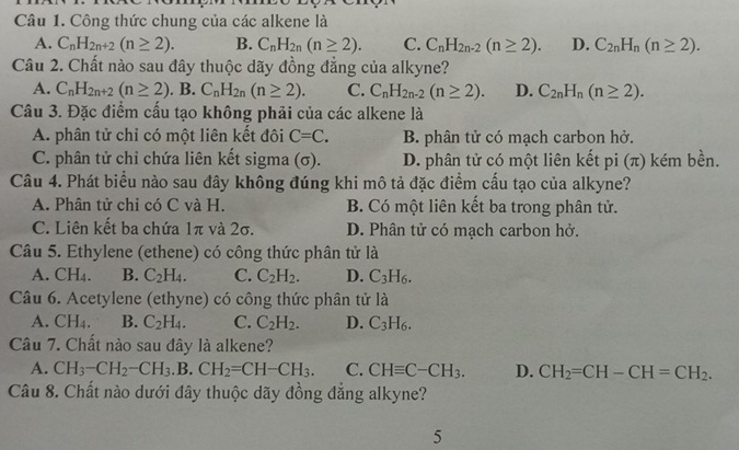 Công thức chung của các alkene là
A. C_nH_2n+2(n≥ 2). B. C_nH_2n(n≥ 2). C. C_nH_2n-2(n≥ 2). D. C_2nH_n(n≥ 2).
Câu 2. Chất nào sau đây thuộc dãy đồng đẳng của alkyne?
A. C_nH_2n+2(n≥ 2). B. C_nH_2n(n≥ 2). C. C_nH_2n-2(n≥ 2). D. C_2nH_n(n≥ 2).
Câu 3. Đặc điểm cấu tạo không phải của các alkene là
A. phân tử chỉ có một liên kết đôi C=C. B. phân tử có mạch carbon hở.
C. phân tử chỉ chứa liên kết sigma (σ). D. phân tử có một liên kết pi (π) kém bền.
Câu 4. Phát biểu nào sau đây không đúng khi mô tả đặc điểm cấu tạo của alkyne?
A. Phân tử chỉ có C và H. B. Có một liên kết ba trong phân tử.
C. Liên kết ba chứa 1π và 2σ. D. Phân tử có mạch carbon hở.
Câu 5. Ethylene (ethene) có công thức phân tử là
A. CH_4. B. C_2H_4. C. C_2H_2. D. C_3H_6.
Câu 6. Acetylene (ethyne) có công thức phân tử là
A. CH_4. B. C_2H_4. C. C_2H_2. D. C_3H_6.
Câu 7. Chất nào sau đây là alkene?
A. CH_3-CH_2-CH_3.B.CH_2=CH-CH_3. C. CHequiv C-CH_3. D. CH_2=CH-CH=CH_2.
Câu 8. Chất nào dưới đây thuộc dãy đồng đẳng alkyne?
5