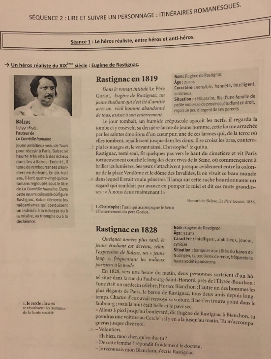 SÉQUENCE 2 : LIRE ET SUIVRE UN PERSONNAGE : ITINÉRAIRES ROMANESQUES,
Séance 1 : Le héros réaliste, entre héros et anti-héros.
Un héros réaliste du x1x^(dme) siècle : Eugène de Rastignac.
Nom : Eugène de Rastignac
Rastignac en 1819 Åge:2ians
Dans le roman intitulé Le Père  Caractère : sensible, honnête, intelligent,
Goriot, Eugène de Rastignac, un ambitieux
jeune étudiant qui s'est lié d'amitié *  Situation : célibataire, fils d'une familie de
petite noblesse de province, étudiant en droit,
avec n  vieil homme abandonné reçoil un peu d'argent de ses parents
de tous. assiste à son enterrement.
Balzac Le jour tombait, un humide crépuscule agaçait les nerfs, il regarda la
tombe et y ensevelit sa dernière larme de jeune homme, cette larme arrachée
(1799-1850), l'auteurde
La Comédie humaine par les saintes émotions d'un cœur pur, une de ces larmes qui, de la terre où
joune ambitieux venu de Tours elles tombent, rejaillissent jusque dans les cieux. Il se croisa les bras, contem-
pour réussir à Paris, Balzac se * pla les nuages et, le voyant ainsi, Christophe' le quitta.
Rastignac, resté seul, fit quelques pas vers le haut du cimetière et vit Paris
heurte très vite à des êchecs tortueusement couché le long des deux rives de la Seine, où commençaient à
dans les affaires. Endetté, il
tente de rembourser ses créan- briller les lumières. Ses yeux s'attachèrent presque avidement entre la colon-
ciers en écrivant. En dix-huit ne de la place Vendôme et le dôme des Invalides, là où vivait ce beau monde
ans, il écrit quatre-vingt-quinze
romans regroupés sous le titre dans lequel il avait voulu pénétrer. Il lança sur cette ruche bourdonnante un
de La Comédie humaine. Dans regard qui semblait par avance en pomper le miel et dit ces mots grandio-
cette œuvre colossale où figure ses : « À nous deux maintenant ! »  Honoré de Balzac, Le Pèré Gorior, 1835.
Rastignac, Balzac démonte les
mécanismes qui conduisent  1. Christophe : l'ami qui accompagne le héros
un individu à la richesse ou à à l'enserrement du père Goriot.
la misère, au triomphe ou à la
déchéance  Nom : Eugène de Rastignac
Rastignac en 1828 Age :32 ans
Quelques années plus tard, le  Caractère : intelligent, ambitieux, joueur,
cynique
jeune étudiant est devenu, selon *  Situation : banquier aux côtés du baron de
l'expression de Balzac, un « jeune Nucingen, 15 000 livres de rente, fréquente la
loup », fréquentant les milieux haute société parisienne
parisiens à la mode.
En 1828, vers une heure du matin, deux personnes sortaient d'un hô-
tel situé dans la rue du Faubourg-Saint-Honoré, près de l'Élysée-Bourbon :
l'une était un médecin célèbre, Horace Bianchon ; l'autre un des hommes les
plus élégants de Paris, le baron de Rastignac, tous deux amis depuis long-
temps. Chacun d'eux avait renvoyé sa voiture, il ne s'en trouva point dans le
faubourg ; mais la nuit était belle et le pavé sec.
l erce: u     « Allons à pied jusqu'au boulevard, dit Eugène de Rastignac à Bianchon, tu
de la haute société se réunissent les nommes
prendras une voiture au Cercle¹ ; il y en a là jusqu'au matin. Tu m'accompa
gneras jusque chez moi.
, - Volontiers.
- Eh bien, mon cher, qu'en dis-tu ?
De cette femme ? répondit froidement le docteur.
- Je reconnais mon Bianchon, s'écria Rastignac.