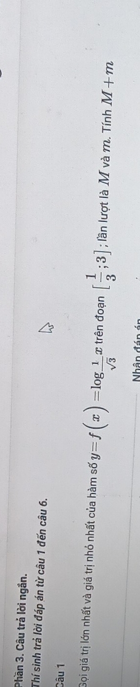 Phần 3. Câu trả lời ngắn. 
Thí sinh trả lời đáp án từ câu 1 đến câu 6. 
Câu 1 
Gọi giá trị lớn nhất và giá trị nhỏ nhất của hàm số y=f(x)=log  1/sqrt(3)  C trên đoạn [ 1/3 ;3]; lần lượt là M và m. Tính M+m
Nhân đán án