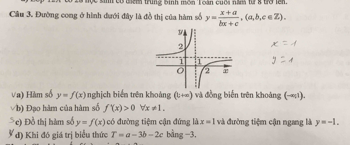 nộc sih có điểm trung binh mồn Toán cuối năm từ 8 trở lên. 
Câu 3. Đường cong ở hình dưới đây là đồ thị của hàm số y= (x+a)/bx+c , (a,b,c∈ Z). 
Va) Hàm số y=f(x) nghịch biến trên khoảng (1;+∈fty ) và đồng biến trên khoảng (-∈fty ;1). 
b) Đạo hàm của hàm số f'(x)>0forall x!= 1. 
*c) Đồ thị hàm số y=f(x) có đường tiệm cận đứng là x=1 và đường tiệm cận ngang là y=-1. 
d) Khi đó giá trị biểu thức T=a-3b-2c bằng −3.