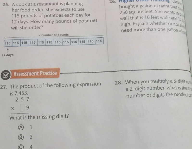 Aigher Order Mnking Caroh
25. A cook at a restaurant is planning bought a gallon of paint that co 
her food order. She expects to use 250 square feet. She wants to p
115 pounds of potatoes each day for
12 days. How many pounds of potatoes wall that is 16 feet wide and 12
high. Explain whether or notshe
will she order? need more than one gallon of
? number of pounds
115 115 115 115 115 115 115 115 115 115 115 115
12 days
Assessment Practice
27. The product of the following expression 28. When you multiply a 3 -digit n
a 2 -digit number, what is the gre
is 7,453.
number of digits the product a
beginarrayr 257 * □ 9 hline endarray
What is the missing digit?
Ⓐ 1
Ⓑ 2
C 4