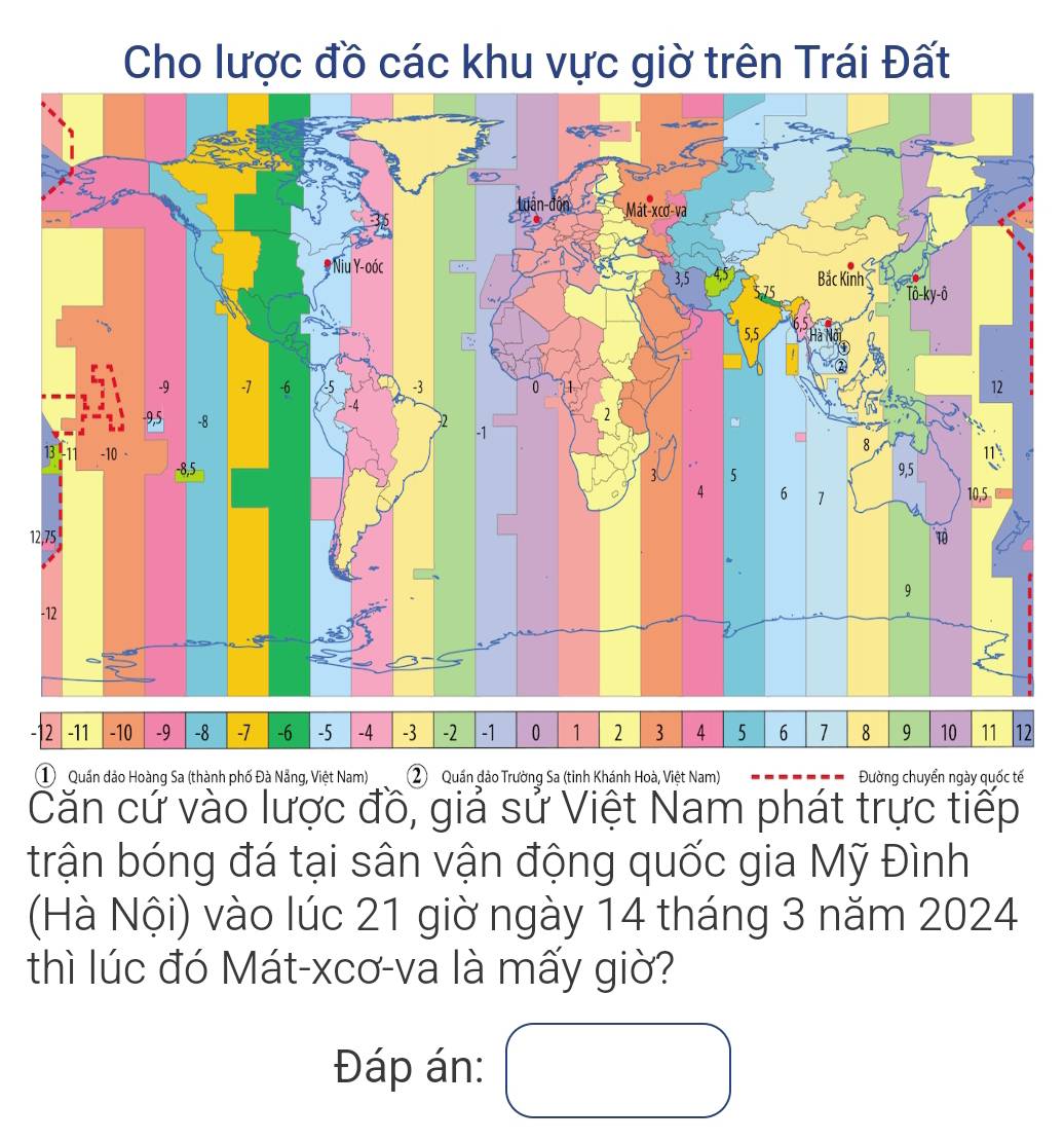 Cho lược đồ các khu vực giờ trên Trái Đất
1
2 -11 -10 -9 -8 -7 -6 -5 -4 -3 -2 -1 0 1 2 3 4 5 6 1 8 9 10 11 12
①  Quần đảo Hoàng Sa (thành phố Đà Nẵng, Việt Nam) 2) Quần dảo Trường Sa (tinh Khánh Hoà, Việt Nam) Đường chuyển ngày quốc tế
Căn cứ vào lược đồ, giả sử Việt Nam phát trực tiếp
trận bóng đá tại sân vận động quốc gia Mỹ Đình
(Hà Nội) vào lúc 21 giờ ngày 14 tháng 3 năm 2024
thì lúc đó Mát-xcơ-va là mấy giờ?
Đáp án: