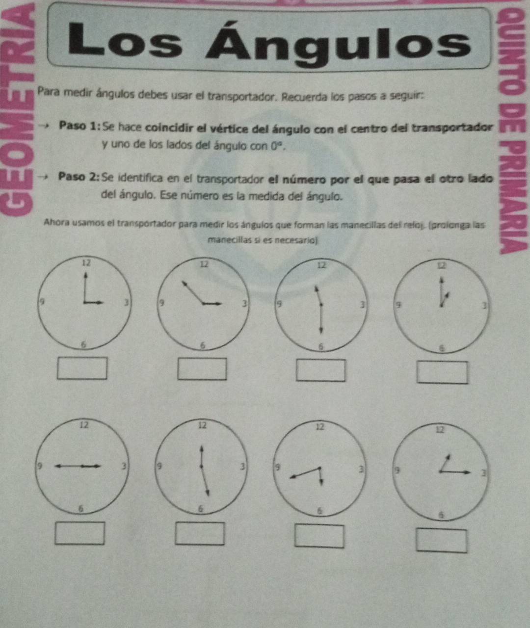 Los Ángulos 
it Para medir ángulos debes usar el transportador. Recuerda los pasos a seguir: 
* Paso 1:Se hace coincidir el vértice del ángulo con el centro del transportador 
a 
y uno de los lados del ángulo con 0^a. 
Paso 2:Se identifica en el transportador el número por el que pasa el otro lado 
L 
del ángulo. Ese número es la medida del ángulo. 
Ahora usamos el transpórtador para medir los ángulos que forman las manecillas del reloj. (prolonga las 
manecillas si es necesario)