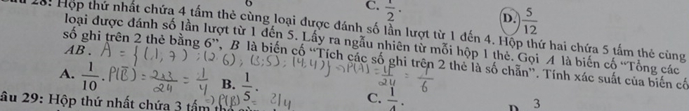 C.  1/2 ·
D.  5/12 
Hộ: Hợp thứ nhất chứa 4 tấm thẻ cùng loại được đánh số lần lượt từ 1 đến 4. Hộp thứ hai chứa 5 tấm thẻ cùng
loại được đánh số lần lượt từ 1 đến 5. Lấy ra ngẫu nhiên từ mỗi hộp 1 thẻ. Gọi A là biến cố 'Tổng các
AB .
số ghi trên 2 thẻ bằng 6 ”, B là biến cố “Tích các số ghi trên 2 thẻ là số chẵn”. Tính xác suất của biến cố
A.  1/10 
B.  1/5 . 
âu 29: Hộp thứ nhất chứa 3 tấm 3
C.  1/4 . D