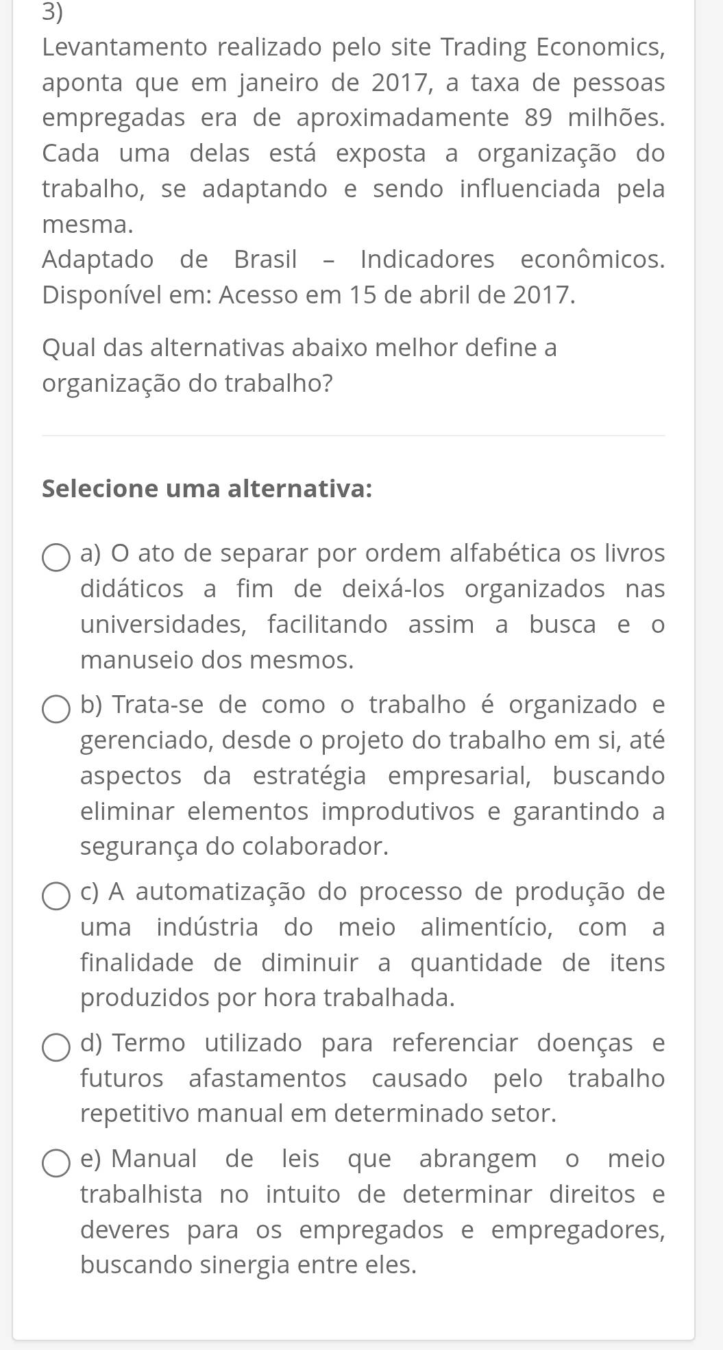 Levantamento realizado pelo site Trading Economics,
aponta que em janeiro de 2017, a taxa de pessoas
empregadas era de aproximadamente 89 milhões.
Cada uma delas está exposta a organização do
trabalho, se adaptando e sendo influenciada pela
mesma.
Adaptado de Brasil - Indicadores econômicos.
Disponível em: Acesso em 15 de abril de 2017.
Qual das alternativas abaixo melhor define a
organização do trabalho?
Selecione uma alternativa:
a) O ato de separar por ordem alfabética os livros
didáticos a fim de deixá-los organizados nas
universidades, facilitando assim a busca e o
manuseio dos mesmos.
b) Trata-se de como o trabalho é organizado e
gerenciado, desde o projeto do trabalho em si, até
aspectos da estratégia empresarial, buscando
eliminar elementos improdutivos e garantindo a
segurança do colaborador.
c) A automatização do processo de produção de
uma indústria do meio alimentício, com a
finalidade de diminuir a quantidade de itens
produzidos por hora trabalhada.
d) Termo utilizado para referenciar doenças e
futuros afastamentos causado pelo trabalho
repetitivo manual em determinado setor.
e) Manual de leis que abrangem o meio
trabalhista no intuito de determinar direitos e
deveres para os empregados e empregadores,
buscando sinergia entre eles.