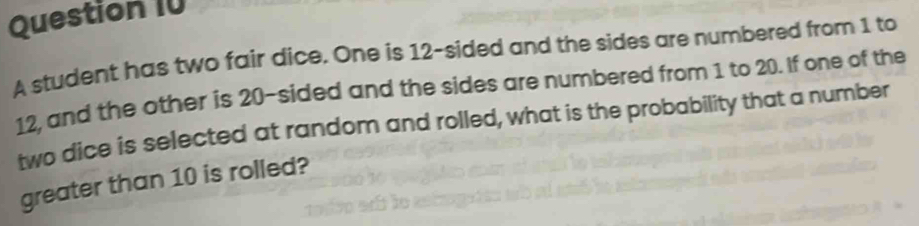 A student has two fair dice. One is 12 -sided and the sides are numbered from 1 to
12, and the other is 20 -sided and the sides are numbered from 1 to 20. If one of the 
two dice is selected at random and rolled, what is the probability that a number 
greater than 10 is rolled?