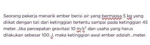 Seorang pekerja menarik ember berisi air yang bermassa 5 kg yang 
diikat dengan tali dari ketinggian tertentu sampai pada ketinggian 45
meter. Jika percepatan gravitasi 10m/s^2 dan usaha yang harus 
dilakukan sebesar 100 J, maka ketinggian awal ember adalah... meter.