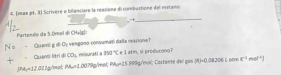 (max pt. 3) Scrivere e bilanciare la reazione di combustione del metano: 
_ 
_ 
_ 
Partendo da 5.0mol di CH_4(g) : 
No Quanti g di O_2 vengono consumati dalla reazione? 
Quanti litri di CO_2 , misurati a 350°C e 1 atm, si producono? 
+ [PA_C=12.011g/mol; PA_H=1.0079g/mol; PA_O=15.999g/mol I; Costante dei gas (R)=0.08206Latn K^(-1)mol^(-1)]