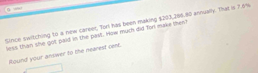 Since switching to a new career, Torl has been making $203,286.80 annually. That is 7.6%
less than she got paid in the past. How much did Tori make then? 
Round your answer to the nearest cent.