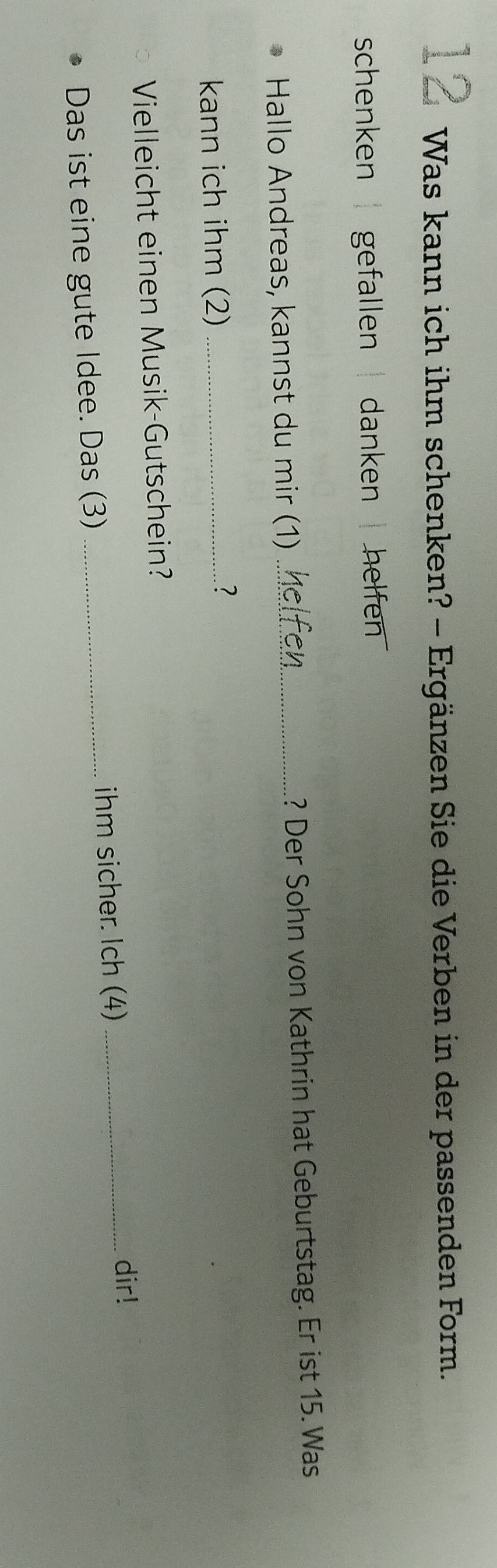 Was kann ich ihm schenken? - Ergänzen Sie die Verben in der passenden Form. 
schenken | gefallen | danken | helfen . 
Hallo Andreas, kannst du mir (1) _? Der Sohn von Kathrin hat Geburtstag. Er ist 15. Was 
kann ich ihm (2)_ 
? 
Vielleicht einen Musik-Gutschein? 
Das ist eine gute Idee. Das (3) _ihm sicher. Ich (4)_ 
dir!